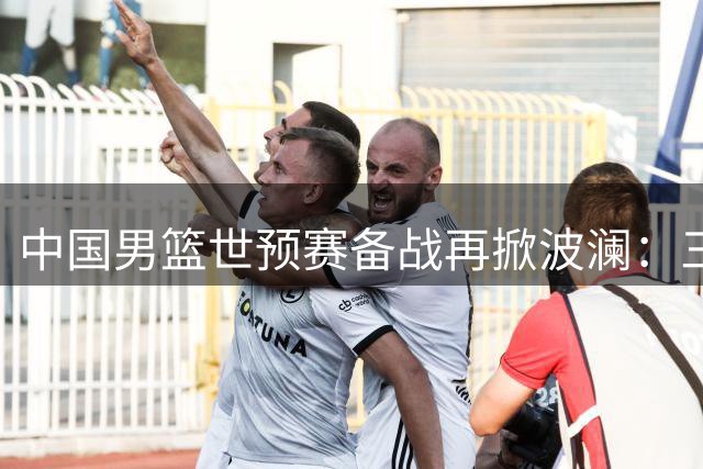 中国男篮世预赛备战再掀波澜：三将离队，阵容深度面临考验