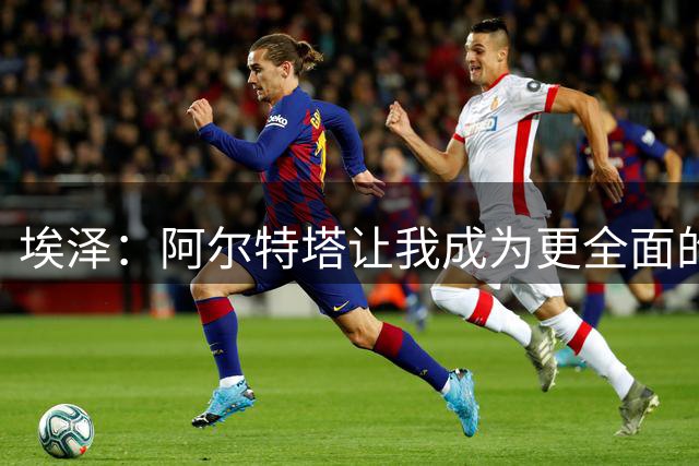 埃泽：阿尔特塔让我成为更全面的球员，也成为更好的人