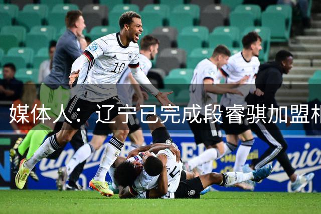 媒体人：辽宁已完成段睿骐加盟相关手续 后者将于近期与球队会合