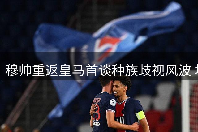 穆帅重返皇马首谈种族歧视风波 坦承个人成长与球队挑战