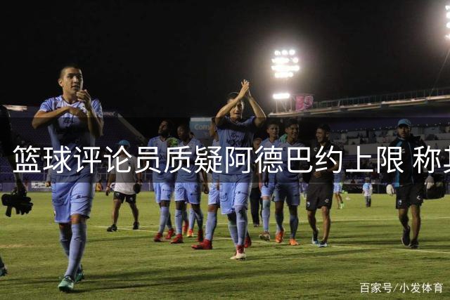 篮球评论员质疑阿德巴约上限 称其无需复制诺天王只需提升三分