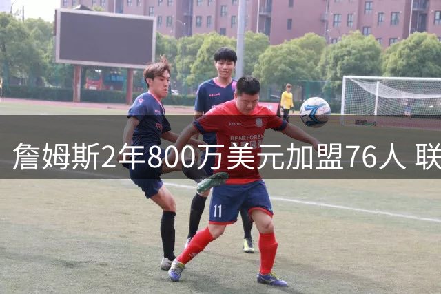 詹姆斯2年800万美元加盟76人 联手恩比德组东部豪强